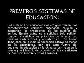 PRIMEROS SISTEMAS DE 
EDUCACION: 
Los sistemas de educación mas antiguos tenían dos 
características comunes enseñaban religión y 
mantenían las tradiciones de los pueblos del 
antiguo Egipto estas no enseñaban solo religión 
también enseñaban los principios de la escritura 
ciencias matemáticas y arquitectura . De forma 
semejante en la india la educación estuvo en manos 
de los sacerdotes, por eso esta fuente del 
budismo, la educación en la china se centraba en la 
poesía y la filosofía de acuerdo con las enseñanzas 
de Confucio lao-tse y otros filósofos. 
 