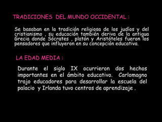 TRADICIONES DEL MUNDO OCCIDENTAL : 
Se basaban en la tradición religiosa de los judíos y del 
cristianismo , su educación también deriva de la antigua 
Grecia donde Sócrates , platón y Aristóteles fueron los 
pensadores que influyeron en su concepción educativa. 
LA EDAD MEDIA : 
Durante el siglo IX ocurrieron dos hechos 
importantes en el ámbito educativo. Carlomagno 
trajo educadores para desarrollar la escuela del 
palacio y Irlanda tuvo centros de aprendizaje . 
 