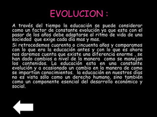 EVOLUCION : 
A través del tiempo la educación se puede considerar 
como un factor de constante evolución ya que esta con el 
pasar de los años debe adaptarse al ritmo de vida de una 
sociedad que exige cada día mas y mas. 
Si retrocedemos cuarenta o cincuenta años y comparamos 
con lo que era la educación antes y con lo que es ahora 
nos daremos cuenta que existe una diferencia enorme , se 
han dado cambios a nivel de la manera como se manejan 
los contenidos. La educación esta en una constante 
evolución y a ocasionado un cambio en la manera de como 
se impartían conocimientos. la educación en nuestros días 
no es vista sólo como un derecho humano, sino también 
como un componente esencial del desarrollo económico y 
social. 
 
