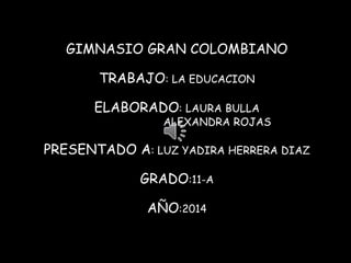 GIMNASIO GRAN COLOMBIANO 
TRABAJO: LA EDUCACION 
ELABORADO: LAURA BULLA 
ALEXANDRA ROJAS 
PRESENTADO A: LUZ YADIRA HERRERA DIAZ 
GRADO:11-A 
AÑO:2014 
 