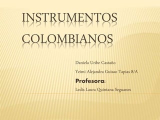INSTRUMENTOS 
COLOMBIANOS 
Daniela Uribe Castaño 
Yeimi Alejandra Guisao Tapias 8/A 
Profesora: 
Ledis Laura Quintana Seguanes 
 