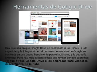 Hoy es el día en que Google Drive ve finalmente la luz. Con 5 GB de 
capacidad y la integración en el universo de servicios de Google se 
convierte en una buena herramienta para el autónomo y la pequeña 
empresa. Pero hay más características que revisar por eso queremos 
ver qué ofrece Google Drive a las empresas para vencer la 
desconfianza en la nube 
 