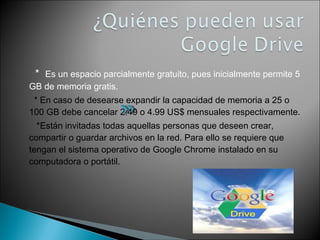 * Es un espacio parcialmente gratuito, pues inicialmente permite 5 
GB de memoria gratis. 
* En caso de desearse expandir la capacidad de memoria a 25 o 
100 GB debe cancelar 2.49 o 4.99 US$ mensuales respectivamente. 
*Están invitadas todas aquellas personas que deseen crear, 
compartir o guardar archivos en la red. Para ello se requiere que 
tengan el sistema operativo de Google Chrome instalado en su 
computadora o portátil. 
 