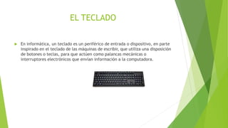 EL TECLADO 
 En informática, un teclado es un periférico de entrada o dispositivo, en parte 
inspirado en el teclado de las máquinas de escribir, que utiliza una disposición 
de botones o teclas, para que actúen como palancas mecánicas o 
interruptores electrónicos que envían información a la computadora. 
 