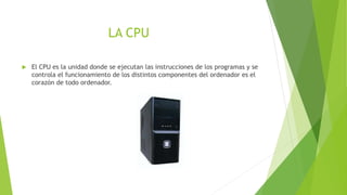 LA CPU 
 El CPU es la unidad donde se ejecutan las instrucciones de los programas y se 
controla el funcionamiento de los distintos componentes del ordenador es el 
corazón de todo ordenador. 
 