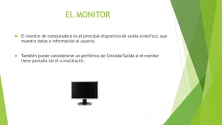 EL MONITOR 
 El monitor de computadora es el principal dispositivo de salida (interfaz), que 
muestra datos o información al usuario. 
 También puede considerarse un periférico de Entrada/Salida si el monitor 
tiene pantalla táctil o multitáctil. 
 