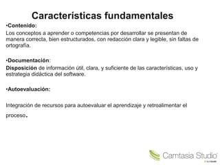 Características fundamentales 
•Contenido: 
Los conceptos a aprender o competencias por desarrollar se presentan de 
manera correcta, bien estructurados, con redacción clara y legible, sin faltas de 
ortografía. 
•Documentación: 
Disposición de información útil, clara, y suficiente de las características, uso y 
estrategia didáctica del software. 
•Autoevaluación: 
Integración de recursos para autoevaluar el aprendizaje y retroalimentar el 
proceso. 
