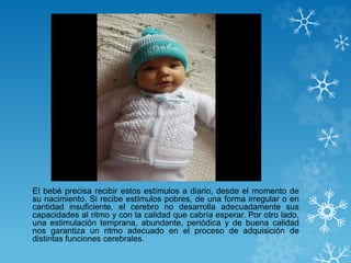 El bebé precisa recibir estos estímulos a diario, desde el momento de 
su nacimiento. Si recibe estímulos pobres, de una forma irregular o en 
cantidad insuficiente, el cerebro no desarrolla adecuadamente sus 
capacidades al ritmo y con la calidad que cabría esperar. Por otro lado, 
una estimulación temprana, abundante, periódica y de buena calidad 
nos garantiza un ritmo adecuado en el proceso de adquisición de 
distintas funciones cerebrales. 
 