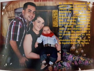 En muchas ocasiones los 
padres, aún sabiendo y 
siendo conscientes de lo 
importante que es una 
buena estimulación 
temprana, suelen pasar por 
alto algunos aspectos 
fundamentales, tales como 
su caracter general (es 
decir, que abarcan todas 
las áreas del desarrollo y 
no centrarnos sólo en una 
en concreto), la 
abundancia de estímulos o 
la regularidad en el tiempo. 
 