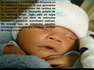 En conclusión, la estimulación temprana en 
los bebés es importante ya que aprovecha 
la capacidad y plasticidad del cerebro en 
su beneficio para el desarrollo óptimo de 
las distintas áreas. Todo esto se logra 
proporcionando una serie de estímulos 
repetitivos (mediante actividades lúdicas), 
de manera que se potencien aquellas 
funciones cerebrales que a la larga resultan 
de mayor interés. 
