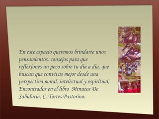 En este espacio queremos brindarte unos 
pensamientos, consejos para que 
reflexiones un poco sobre tu día a día, que 
buscan que convivas mejor desde una 
perspectiva moral, intelectual y espiritual, 
Encontrados en el libro Minutos De 
Sabiduría, C. Torres Pastorino. 
 