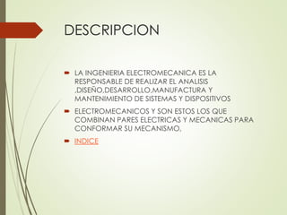 DESCRIPCION 
 LA INGENIERIA ELECTROMECANICA ES LA 
RESPONSABLE DE REALIZAR EL ANALISIS 
,DISEÑO,DESARROLLO,MANUFACTURA Y 
MANTENIMIENTO DE SISTEMAS Y DISPOSITIVOS 
 ELECTROMECANICOS Y SON ESTOS LOS QUE 
COMBINAN PARES ELECTRICAS Y MECANICAS PARA 
CONFORMAR SU MECANISMO, 
 INDICE 
 