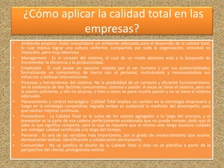 ¿Cómo aplicar la calidad total en las 
empresas? 
• Ambiente propicio: Debe consolidarse un ambiente adecuado para el desarrollo de la calidad total, 
lo cual implica lograr una cultura uniforme, compartida por toda la organización, actividad no 
imposible, pero muy laboriosa. 
• Management : Es el corazón del sistema, el cual de un modo obsesivo está a la búsqueda de 
incrementar la eficiencia y la productividad. 
• Empleador : El cual posee un excesivo respeto por el ser humano y por sus potencialidades; 
formalizando un compromiso de hierro con el personal, motivándolo y reconociéndole sus 
esfuerzos y exitosas intervenciones. 
• Procesos y herramientas del sistema: No la posibilidad de un correcto y eficiente funcionamiento, 
sin la asistencia de dos factores concurrentes: sistema y pasión. A veces se tiene el sistema, pero no 
la pasión suficiente, y ello no alcanza; o bien a veces se pone mucha pasión y no se tiene el sistema 
adecuado. 
• Planeamiento y control estratégico: Calidad Total implica un cambio en la estrategia empresaria y 
luego en la estrategia competitiva; lograda ambas es sustancial la medición del desempeño, para 
que existan mejoras continuas. 
• Proveedores : La Calidad Total es la suma de los valores agregados a lo largo del proceso, y el 
proveedor es la parte de esa cadena perfectamente eslabonada que no puede romper, dado que él 
sabe lo que significa romperla; para lo cual se requiere que el mismo vele tenga excesivo cuidado 
por entregar calidad certificada a lo largo del tiempo. 
• Personal : Es una de las variables más importantes, por el grado de involucramiento que asume, 
demostrando lealtad, identificación y colaboración permanente. 
• Consumidor : No se justifica el diseño de la Calidad Total si éste no se planifica a partir de la 
perspectiva del cliente, protagonista central. 
