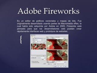 Adobe Fireworks 
Es un editor de gráficos vectoriales y mapas de bits. Fue 
originalmente desarrollado usando partes de Macromedia xRes, la 
cual había sido adquirida por Adobe en 2005. Fireworks está 
pensado para que los desarrolladores web puedan crear 
rápidamente interfaces web y prototipos de websites. 
{ 
 