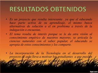 Resultados Obtenidos. 
• Es un proyecto que resulta interesante ya que el educando 
hace parte activa de su aprendizaje, el mismo busca 
alternativas de solución a el en problema a través de la 
indagación o encuestas. 
• El tema resulta de interés porque se le da otra visión al 
conocimiento empírico de nuestros mayores, se articula la 
ciencias naturales con el saber popular, el educando se 
apropia de estos conocimientos y los comparte. 
• La incorporación de la Tecnología en el desarrollo del 
proyecto de aula lleva a motivar los estudiantes a que puedan 
comprender y apropiarse de la tecnología. 
 