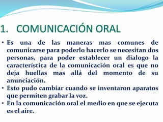1. COMUNICACIÓN ORAL 
• Es una de las maneras mas comunes de 
comunicarse para poderlo hacerlo se necesitan dos 
personas, para poder establecer un dialogo la 
característica de la comunicación oral es que no 
deja huellas mas allá del momento de su 
anunciación. 
• Esto pudo cambiar cuando se inventaron aparatos 
que permiten grabar la voz. 
• En la comunicación oral el medio en que se ejecuta 
es el aire. 
 