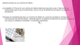 NOMENCLATURAS DE LAS CUENTAS DE ÓRDEN 
LOS NOMBRES O TÍTULOS DE LAS CUENTAS DE ÓRDEN DEBEN DAR UNA IDEA CLARA Y PRECISA DE LAS 
OPERACIONES QUE EN ELLA SE REGISTRAN, CON EL FIN DE INTERPRETAR FACILMENTE SU OBJETO Y 
MOVIMIENTO. 
TENIENDO EN CONSIDERACIÓN QUE LAS CUENTAS DE ÓRDEN SE LLEVAN DE ACUERDO AL SISTEMA DE 
CONTABILIDAD POR PARTIDA DOBLE, INVARIABLEMENTE SE DEBERAN ESTABLECER EN GRUPOS DE DOS, DE 
LAS CUÁLES LA PRIMERA ES DEUDORA Y LA SEGUNDA ACREEDORA. 
 