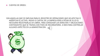  CUENTAS DE ORDEN: 
SON AQUELLAS QUE SE EMPLEAN PARA EL REGISTRO DE OPERACIONES QUE NO AFECTAN O 
MODIFICAN EL ACTIVO, PASIVO O CAPITAL DE LA EMPRESA PERO A PESAR DE ELLO ES 
NECESARIO REGISTRARLAS EN LIBROS, PARA CONSIGNAR LOS DERECHOS Y OBLIGACIONES 
CONTINGENTES QUE SE TRATAN,CON FINES DE RECORDATORIO, O BIEN PARA CONTROLAR 
ALGUNOS ASPECTOS EN LA ADMINISTRACION. 
 