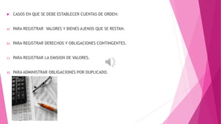  CASOS EN QUE SE DEBE ESTABLECER CUENTAS DE ORDEN: 
a) PARA REGISTRAR VALORES Y BIENES AJENOS QUE SE RESTAN. 
b) PARA REGISTRAR DERECHOS Y OBLIGACIONES CONTINGENTES. 
c) PARA REGISTRAR LA EMISION DE VALORES. 
d) PARA ADMINISTRAR OBLIGACIONES POR DUPLICADO. 
 