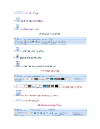 º- TIPO DE LETRA.
º- NUEVA DIAPOSITIVA
º- DISEÑOS RAPIDOS.
PESTAÑA INSERTAR
º- INSERTAR UNA IMAGEN.
º- INSERTAR GRAFICAS.
º- INSERTAR ALBUM DE OTOGRAFIAS.
PESTAÑA DISEÑO
º- INSERTAR DISEÑO.
º- ORIENTACION DE LA DIAPOSITIVA.
º- AGREGAR COLOR.
PESTAÑA ANIMACION: