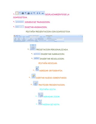 º- DESPLAZAMIENTODE LA
DIAPOSITIVA.
º- SONIDO DE TRANSICION.
º- INSETAR ANIMACION.
PESTAÑA PRESENTACION CON DIAPOSITIVA
º- PRESETACION PERSONALIZADA.
º- INSERTAR NARRACION.
º- INSERTAR RESOLUCION.
PESTAÑA REVISAR:
º- AGREGAR ORTOGRAFIA.
º- ISERTAR NUEVO COMENTARIO.
º- PROTEJER PRESENTACION.
PESTAÑA VISTA:
º- AGRAGAR ZOOM.
º- PAGINA DE NOTA.