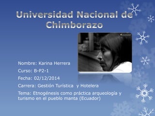 Nombre: Karina Herrera 
Curso: B-P2-1 
Fecha: 02/12/2014 
Carrera: Gestión Turística y Hotelera 
Tema: Etnogénesis como práctica arqueología y 
turismo en el pueblo manta (Ecuador) 
 