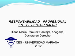 RESPONSABILIDAD PROFESIONAL 
EN EL SECTOR SALUD 
Diana María Ramírez Carvajal, Abogada, 
Doctora en Derecho 
CES – UNIVERSIDAD MARIANA 
, 2012 
 