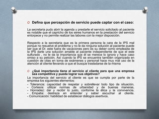 O Defina que percepción de servicio puede captar con el caso: 
La secretaria pudo abrir la agenda y prestarle el servicio solicitado al paciente 
es notable que el capricho de los seres humanos en la prestación del servicio 
entorpece y no permite realizar las labores con la mejor disposición. 
Respecto a la secretaria que es la primera persona la cara de la IPS mal 
porque no resuelve el problema y no le da ninguna solución al paciente puede 
ser que el Dr. este fuera de vacaciones pero es su deber como empleada de 
la IPS darle una solución amable al paciente independiente de que el este 
sulfurado , no le da la importancia que él se merece lo ignora y hace caso 
omiso a su petición, Así cuando la IPS se encuentra también organizada en 
cuestión de citas en toma de exámenes y personal hace muy mal uso de la 
atención al cliente llevando a que el busque trasladarse de la misma 
O ¿Qué importancia tiene el servicio al cliente para que una empresa 
sea competitiva y pueda lograr sus objetivos? 
La importancia del servicio al cliente es que se cumpla por parte de la 
empresa los siguientes elementos: 
- Tolerancia: capacidad de respetar y sobrellevar todo tipo de situación. 
- Cortesía: utilizar normas de urbanidad y de buenas maneras. 
- Honradez: dar y recibir lo justo, conforme la ética y la convivencia. 
- Empatia: destreza en entender y saber escuchar al cliente. 
- Comunicación: habilidad de establecer diálogos asertivos. 
