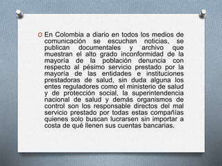 O En Colombia a diario en todos los medios de 
comunicación se escuchan noticias, se 
publican documentales y archivo que 
muestran el alto grado inconformidad de la 
mayoría de la población denuncia con 
respecto al pésimo servicio prestado por la 
mayoría de las entidades e instituciones 
prestadoras de salud, sin duda alguna los 
entes reguladores como el ministerio de salud 
y de protección social, la superintendencia 
nacional de salud y demás organismos de 
control son los responsable directos del mal 
servicio prestado por todas estas compañías 
quienes solo buscan lucrarsen sin importar a 
costa de qué llenen sus cuentas bancarias. 
 