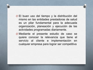 O El buen uso del tiempo y la distribución del 
mismo en las entidades prestadoras de salud 
es un pilar fundamental para la adecuada 
organización, planeación y ejecución de las 
actividades programadas diariamente. 
O Mediante el presente estudio de caso se 
quiere conocer la relevancia que tiene el 
servicio al cliente e implementación en 
cualquier empresa para lograr ser competitiva 
 