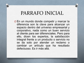 PARRAFO INICIAL 
O En un mundo donde competir y marcar la 
diferencia son la clave para alcanzar un 
espacio dentro del universo empresarial y 
corporativo, nada como un buen servicio 
al cliente para ser diferenciales. Pero para 
ello, dicen los expertos, la satisfacción 
integral frente a un producto o servicio no 
se da solo por atender un reclamo o 
cambiar un artículo que ha resultado 
defectuoso. Es ir más allá. 
 