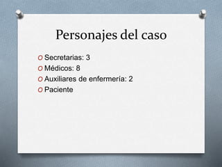 Personajes del caso 
O Secretarias: 3 
O Médicos: 8 
O Auxiliares de enfermería: 2 
O Paciente 
 