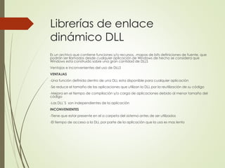 Librerías de enlace
dinámico DLL
Es un archivo que contiene funciones y/o recursos, ,mapas de bits definiciones de fuente, que
podrán ser llamados desde cualquier aplicación de Windows de hecho se considera que
Windows esta construido sobre una gran cantidad de DLLS
Ventajas e inconvenientes del uso de DLLS
VENTAJAS
-Una función definida dentro de una DLL esta disponible para cualquier aplicación
-Se reduce el tamaño de las aplicaciones que utilizan la DLL por la reutilización de su código
-Mejora en el tiempo de compilación y/o carga de aplicaciones debido al menor tamaño del
código
-Las DLL`S son independientes de la aplicación
INCONVENIENTES
-Tiene que estar presente en el a carpeta del sistema antes de ser utilizados
-El tiempo de acceso a la DLL por parte de la aplicación que la usa es mas lento
 