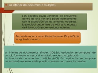  La interfaz de documento múltiples.
Son aquellos cuyas ventanas se encuentra
dentro de una ventana padre(normalmente
con la excepción de las ventanas modales),
la principal desventaja de MDI es la escasez
de información sobre ventanas abiertas.
Se puede marcar una diferencia entre SDI y MDI de
la siguiente manera:
a . Interfaz de documentos simples (SDI):Esta aplicación se compone de
un solo formulario, al cerrar el formulario se cierra la aplicación.
b . Interfaz de documentos múltiples (MDI): Esta aplicación se compone
un formulario maestro y este puede contener uno o mas formularios.
 