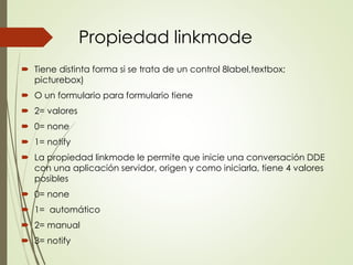 Propiedad linkmode
 Tiene distinta forma si se trata de un control 8label,textbox;
picturebox)
 O un formulario para formulario tiene
 2= valores
 0= none
 1= notify
 La propiedad linkmode le permite que inicie una conversación DDE
con una aplicación servidor, origen y como iniciarla, tiene 4 valores
posibles
 0= none
 1= automático
 2= manual
 3= notify
 