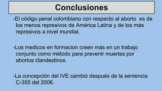 Conclusiones
-El código penal colombiano con respecto al aborto es de
los menos represivos de América Latina y de los más
represivos a nivel mundial.
-Los medicos en formacion creen más en un trabajo
conjunto como método para prevenir muertes por
abortos clandestinos.
-La concepción del IVE cambió después de la sentencia
C-355 del 2006.
 