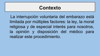 Contexto
La interrupción voluntaria del embarazo está
limitada por múltiples factores: la ley, la moral
religiosa y de especial interés para nosotros,
la opinión y disposición del médico para
realizar este procedimiento.
 