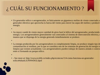 ¿ CUÁL SU FUNCIONAMIENTO ?
● Un generador eólico o aerogenerador, es básicamente un gigantesco molino de viento conectado a
generador eléctrico que aprovecha la fuerza del viento para mover las aspas del molino y producir
energía.
●
● Aa mayor caudal de viento mayor cantidad de giros hará la hélice del aerogenerador, produciendo
energía. Los aerogeneradores generalmente van conectados al sistema de interconexión eléctrica, d
manera que se disponga de la energía generada inmediatamente se produce.
●
● La energía producida por los aerogeneradores es completamente limpia, no produce ningún tipo de
contaminación ni residuos, por lo que se considera uno de los sistemas de generación de energía m
limpios que existen actualmente. Los aerogeneradores pueden trabajar de manera aislada o conecta
entre sí formando un parque eólico.
●
● - See more at: http://www.ecolife.co/index.php/ecotecno/114-como-funciona-un-generador-
eolico#sthash.iUNNWDO2.dpuf
 