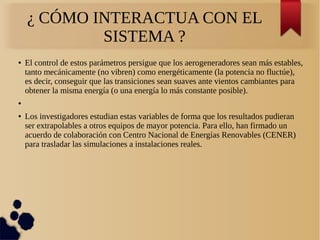 ¿ CÓMO INTERACTUA CON EL
SISTEMA ?
● El control de estos parámetros persigue que los aerogeneradores sean más estables,
tanto mecánicamente (no vibren) como energéticamente (la potencia no fluctúe),
es decir, conseguir que las transiciones sean suaves ante vientos cambiantes para
obtener la misma energía (o una energía lo más constante posible).
●
● Los investigadores estudian estas variables de forma que los resultados pudieran
ser extrapolables a otros equipos de mayor potencia. Para ello, han firmado un
acuerdo de colaboración con Centro Nacional de Energías Renovables (CENER)
para trasladar las simulaciones a instalaciones reales.
 