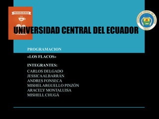 UNIVERSIDAD CENTRAL DEL ECUADOR
PROGRAMACION
«LOS FLACOS»
INTEGRANTES:
CARLOS DELGADO
JESSICAALBARRÁN
ANDRES FONSECA
MISHELARGUELLO PINZÓN
ARACELY MONTALUISA
MISHELL CHUGÁ
 