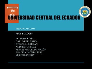 UNIVERSIDAD CENTRAL DEL ECUADOR
PROGRAMACION
«LOS FLACOS»
INTEGRANTES:
CARLOS DELGADO
JESSICAALBARRÁN
ANDRES FONSECA
MISHEL ARGUELLO PINZÓN
ARACELY MONTALUISA
MISHELL CHUGÁ
 