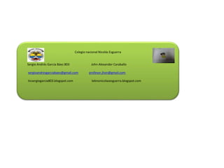 Colegio nacional Nicolás Esguerra
Sergio Andrés García Báez 803 John Alexander Caraballo
sergioandresgarciabaez@gmail.com profesor.jhon@gmail.com
ticsergiogarcia803.blogspot.com teknonicolasesguerra.blogspot.com
 