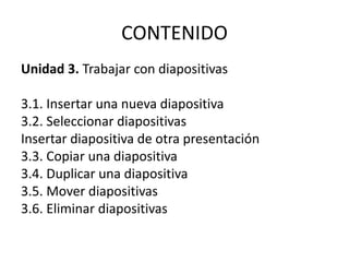 CONTENIDO
Unidad 3. Trabajar con diapositivas
3.1. Insertar una nueva diapositiva
3.2. Seleccionar diapositivas
Insertar diapositiva de otra presentación
3.3. Copiar una diapositiva
3.4. Duplicar una diapositiva
3.5. Mover diapositivas
3.6. Eliminar diapositivas
 
