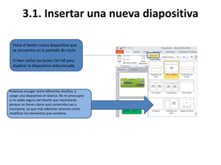 3.1. Insertar una nueva diapositiva
Podemos escoger entre diferentes diseños, o
cargar una diapositiva en blanco. No te preocupes
si no estás seguro del diseño que necesitarás,
porque no tienes claros qué contenidos vas a
incorporar, ya que más adelante veremos cómo
modificar los elementos que contiene.
Pulsa el botón nueva diapositiva que
se encuentra en la pantalla de inicio.
O bien utiliza las teclas Ctrl+M para
duplicar la diapositiva seleccionada
 