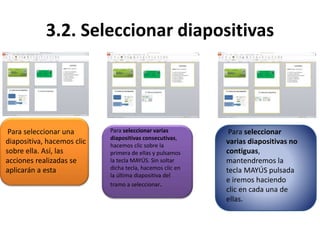3.2. Seleccionar diapositivas
Para seleccionar una
diapositiva, hacemos clic
sobre ella. Así, las
acciones realizadas se
aplicarán a esta
Para seleccionar varias
diapositivas consecutivas,
hacemos clic sobre la
primera de ellas y pulsamos
la tecla MAYÚS. Sin soltar
dicha tecla, hacemos clic en
la última diapositiva del
tramo a seleccionar.
Para seleccionar
varias diapositivas no
contiguas,
mantendremos la
tecla MAYÚS pulsada
e iremos haciendo
clic en cada una de
ellas.
 