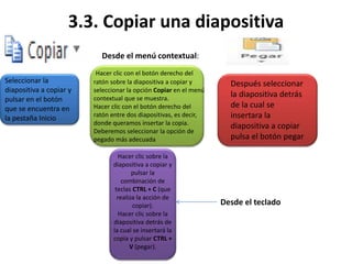 3.3. Copiar una diapositiva
Seleccionar la
diapositiva a copiar y
pulsar en el botón
que se encuentra en
la pestaña Inicio
Después seleccionar
la diapositiva detrás
de la cual se
insertara la
diapositiva a copiar
pulsa el botón pegar
Desde el menú contextual:
Hacer clic con el botón derecho del
ratón sobre la diapositiva a copiar y
seleccionar la opción Copiar en el menú
contextual que se muestra.
Hacer clic con el botón derecho del
ratón entre dos diapositivas, es decir,
donde queramos insertar la copia.
Deberemos seleccionar la opción de
pegado más adecuada
Desde el teclado
Hacer clic sobre la
diapositiva a copiar y
pulsar la
combinación de
teclas CTRL + C (que
realiza la acción de
copiar).
Hacer clic sobre la
diapositiva detrás de
la cual se insertará la
copia y pulsar CTRL +
V (pegar).
 