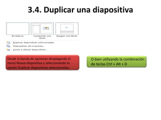 3.4. Duplicar una diapositiva
Desde la banda de opciones desplegando el
menú Nueva diapositiva y seleccionando la
opción Duplicar diapositivas seleccionadas.
O bien utilizando la combinación
de teclas Ctrl + Alt + D
 