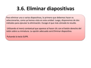 3.6. Eliminar diapositivas
Para eliminar una o varias diapositivas, lo primero que debemos hacer es
seleccionarlas, como ya hemos visto en esta unidad. Luego, disponemos de dos
métodos para ejecutar la eliminación. Escoge el que más cómodo te resulte.
Utilizando el menú contextual que aparece al hacer clic con el botón derecho del
ratón sobre su miniatura. La opción adecuada será Eliminar diapositiva.
Pulsando la tecla SUPR.
 
