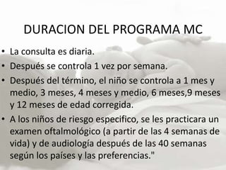 DURACION DEL PROGRAMA MC
• La consulta es diaria.
• Después se controla 1 vez por semana.
• Después del término, el niño se controla a 1 mes y
medio, 3 meses, 4 meses y medio, 6 meses,9 meses
y 12 meses de edad corregida.
• A los niños de riesgo especifico, se les practicara un
examen oftalmológico (a partir de las 4 semanas de
vida) y de audiología después de las 40 semanas
según los países y las preferencias."
 