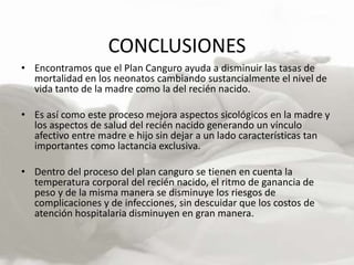 CONCLUSIONES
• Encontramos que el Plan Canguro ayuda a disminuir las tasas de
mortalidad en los neonatos cambiando sustancialmente el nivel de
vida tanto de la madre como la del recién nacido.
• Es así como este proceso mejora aspectos sicológicos en la madre y
los aspectos de salud del recién nacido generando un vínculo
afectivo entre madre e hijo sin dejar a un lado características tan
importantes como lactancia exclusiva.
• Dentro del proceso del plan canguro se tienen en cuenta la
temperatura corporal del recién nacido, el ritmo de ganancia de
peso y de la misma manera se disminuye los riesgos de
complicaciones y de infecciones, sin descuidar que los costos de
atención hospitalaria disminuyen en gran manera.
 